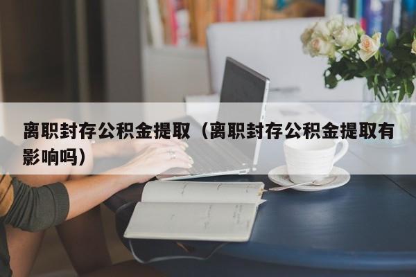 离职封存公积金提取（离职封存公积金提取有影响吗）