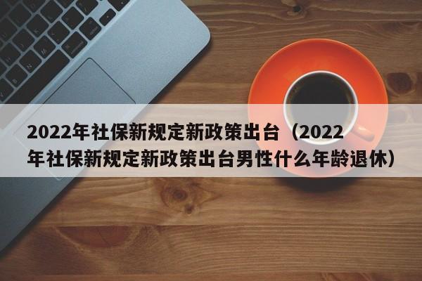 2022年社保新规定新政策出台（2022年社保新规定新政策出台男性什么年龄退休）