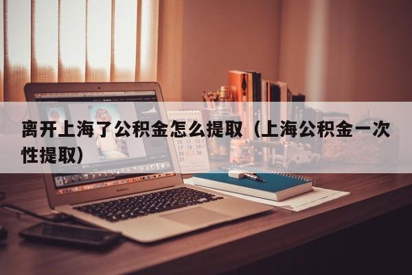 离开上海了公积金怎么提取（上海公积金一次性提取）