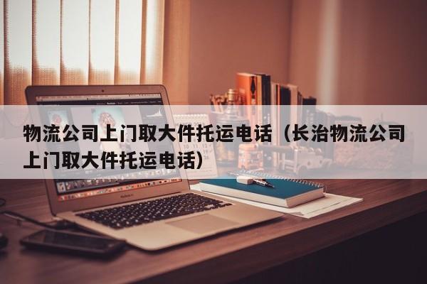 物流公司上门取大件托运电话（长治物流公司上门取大件托运电话）