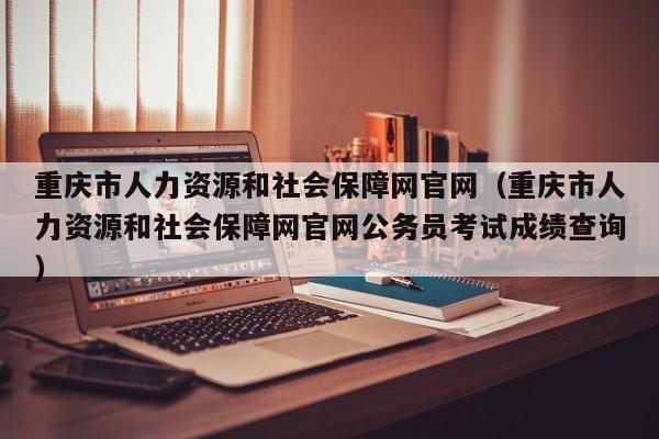 重庆市人力资源和社会保障网官网（重庆市人力资源和社会保障网官网公务员考试成绩查询）