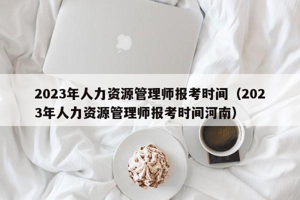 2023年人力资源管理师报考时间（2023年人力资源管理师报考时间河南）