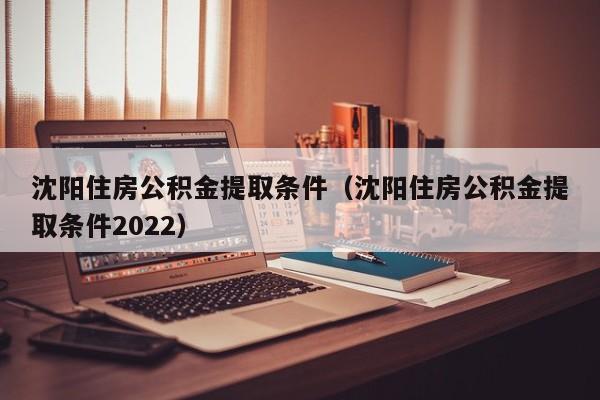 沈阳住房公积金提取条件（沈阳住房公积金提取条件2022）