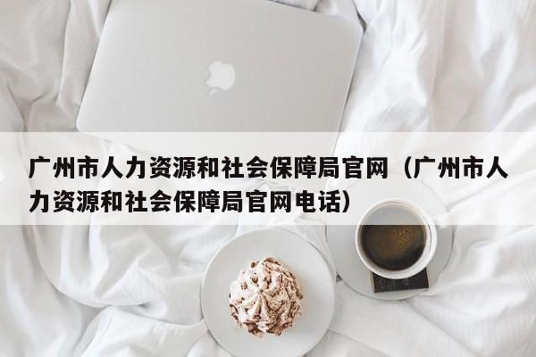 广州市人力资源和社会保障局官网（广州市人力资源和社会保障局官网电话）