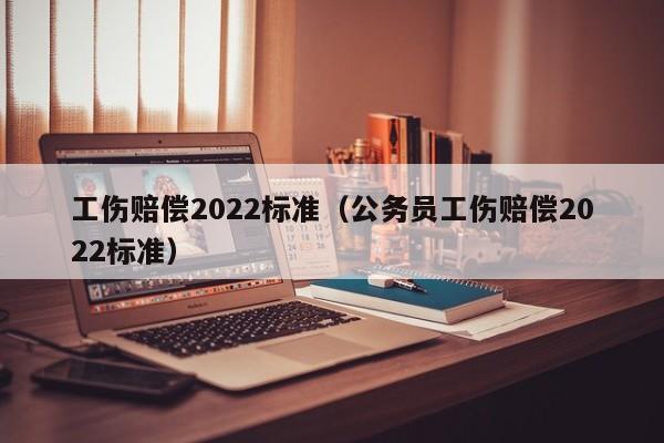 工伤赔偿2022标准（公务员工伤赔偿2022标准）