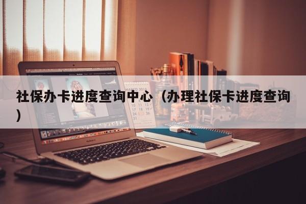 社保办卡进度查询中心（办理社保卡进度查询）