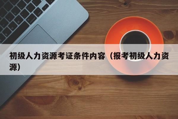 初级人力资源考证条件内容（报考初级人力资源）