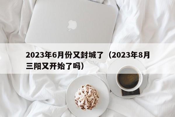 2023年6月份又封城了（2023年8月三阳又开始了吗）