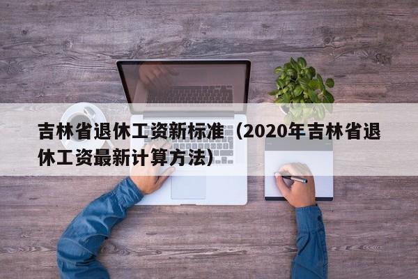 吉林省退休工资新标准（2020年吉林省退休工资最新计算方法）