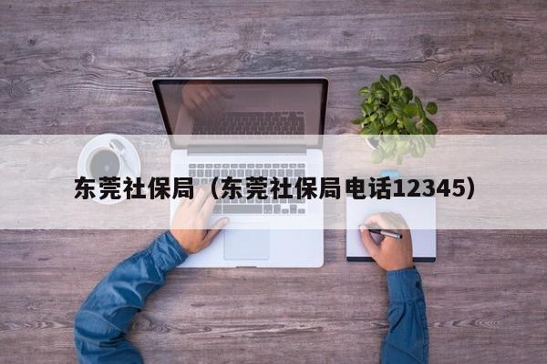 东莞社保局（东莞社保局电话12345）