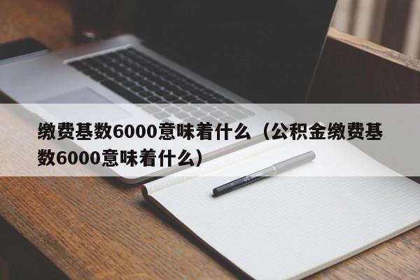 缴费基数6000意味着什么（公积金缴费基数6000意味着什么）