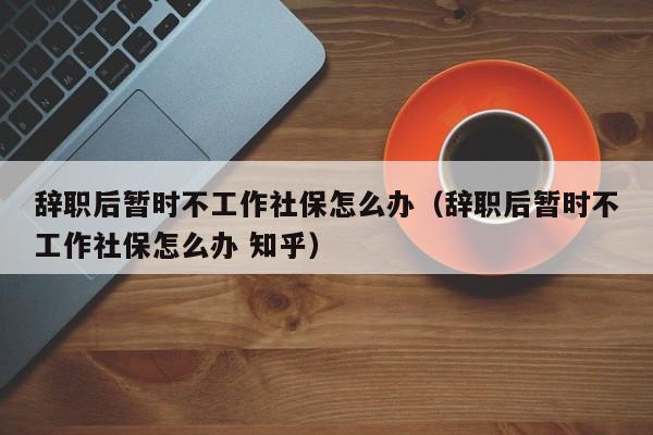 辞职后暂时不工作社保怎么办（辞职后暂时不工作社保怎么办 知乎）