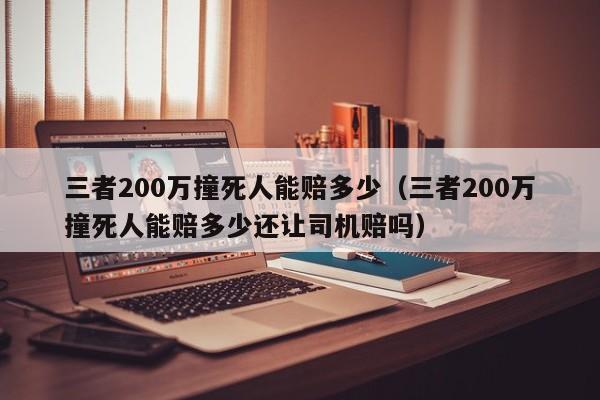 三者200万撞死人能赔多少（三者200万撞死人能赔多少还让司机赔吗）