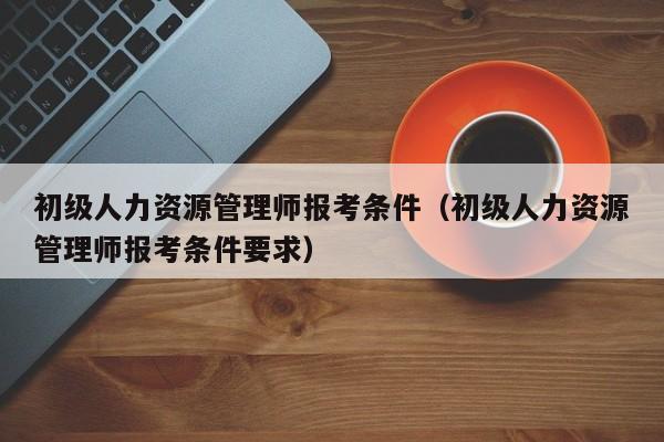 初级人力资源管理师报考条件（初级人力资源管理师报考条件要求）