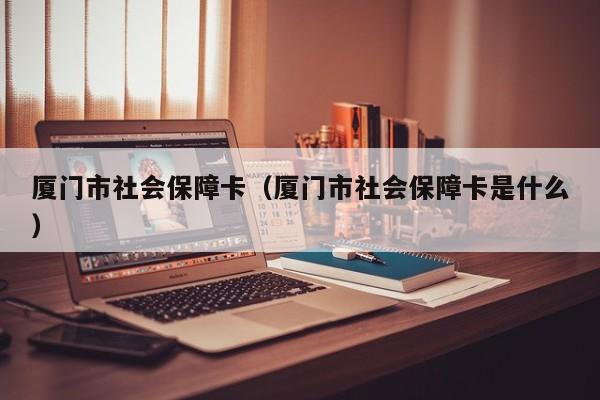 厦门市社会保障卡（厦门市社会保障卡是什么）