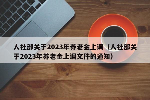 人社部关于2023年养老金上调（人社部关于2023年养老金上调文件的通知）