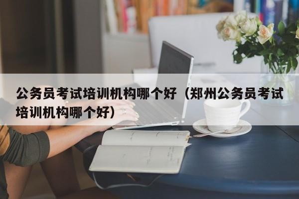 公务员考试培训机构哪个好（郑州公务员考试培训机构哪个好）