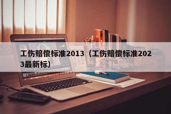 工伤赔偿标准2013（工伤赔偿标准2023最新标）