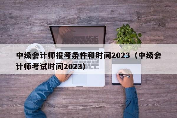 中级会计师报考条件和时间2023（中级会计师考试时间2023）