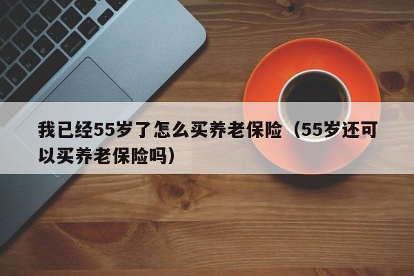 我已经55岁了怎么买养老保险（55岁还可以买养老保险吗）