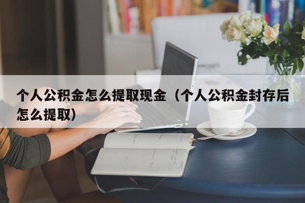 个人公积金怎么提取现金（个人公积金封存后怎么提取）