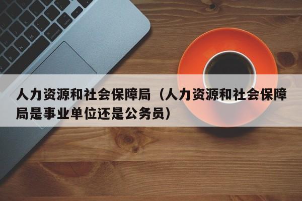 人力资源和社会保障局（人力资源和社会保障局是事业单位还是公务员）