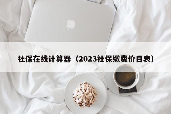 社保在线计算器（2023社保缴费价目表）