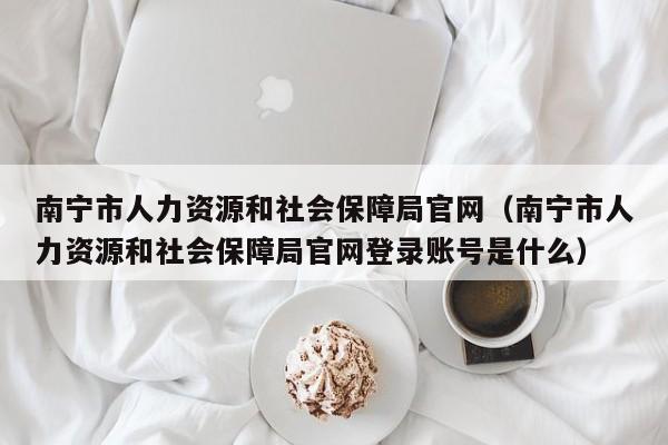 南宁市人力资源和社会保障局官网（南宁市人力资源和社会保障局官网登录账号是什么）