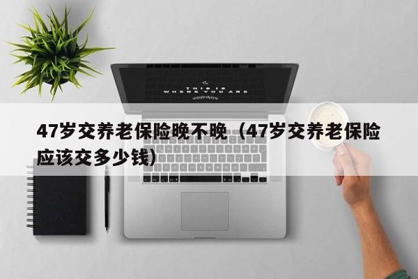 47岁交养老保险晚不晚（47岁交养老保险应该交多少钱）