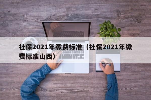 社保2021年缴费标准（社保2021年缴费标准山西）