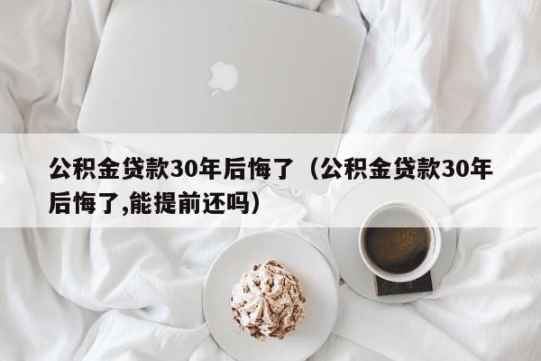 公积金贷款30年后悔了（公积金贷款30年后悔了,能提前还吗）