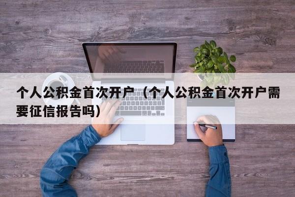 个人公积金首次开户（个人公积金首次开户需要征信报告吗）