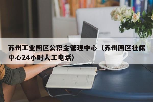 苏州工业园区公积金管理中心（苏州园区社保中心24小时人工电话）