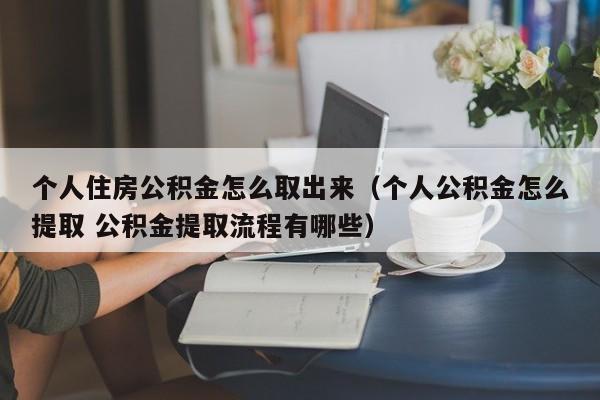 个人住房公积金怎么取出来（个人公积金怎么提取 公积金提取流程有哪些）