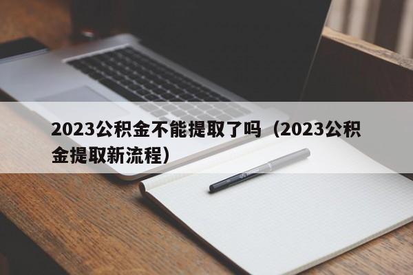 2023公积金不能提取了吗（2023公积金提取新流程）