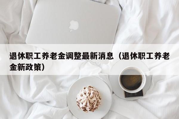 退休职工养老金调整最新消息（退休职工养老金新政策）