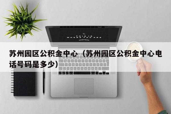 苏州园区公积金中心（苏州园区公积金中心电话号码是多少）