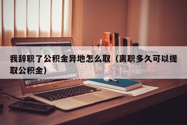 我辞职了公积金异地怎么取（离职多久可以提取公积金）