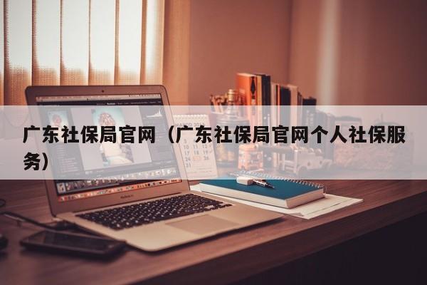 广东社保局官网（广东社保局官网个人社保服务）