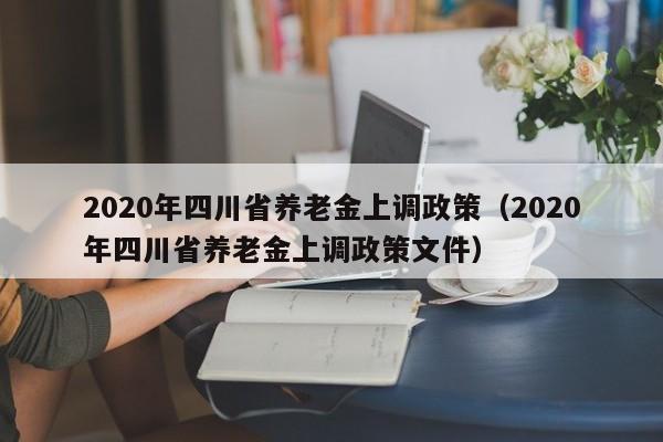 2020年四川省养老金上调政策（2020年四川省养老金上调政策文件）