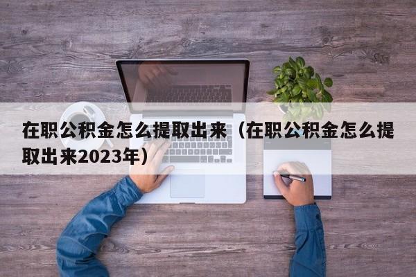 在职公积金怎么提取出来（在职公积金怎么提取出来2023年）