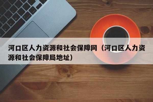 河口区人力资源和社会保障网（河口区人力资源和社会保障局地址）