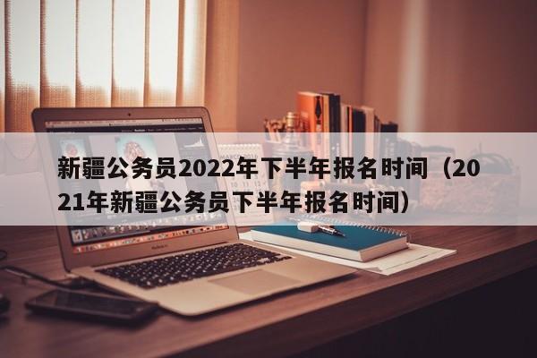 新疆公务员2022年下半年报名时间（2021年新疆公务员下半年报名时间）