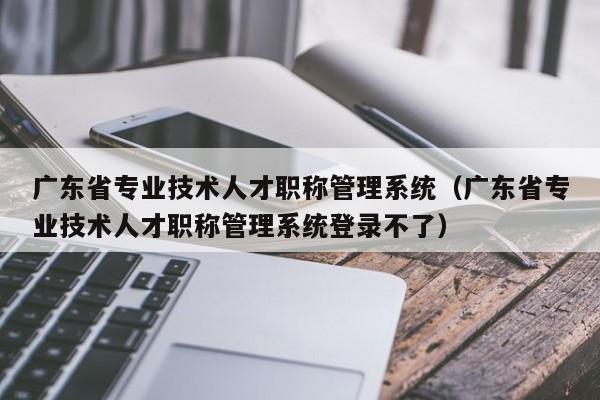 广东省专业技术人才职称管理系统（广东省专业技术人才职称管理系统登录不了）