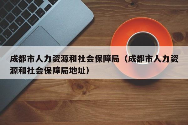 成都市人力资源和社会保障局（成都市人力资源和社会保障局地址）