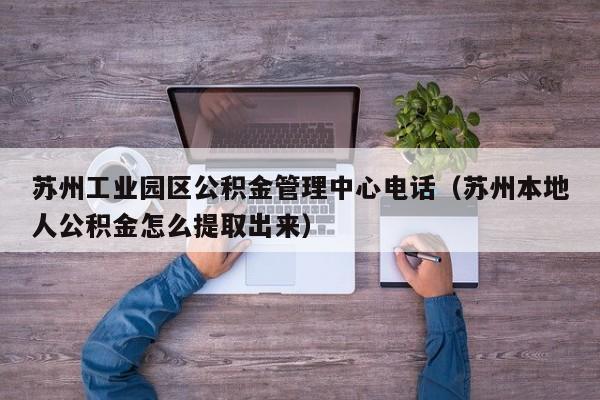 苏州工业园区公积金管理中心电话（苏州本地人公积金怎么提取出来）