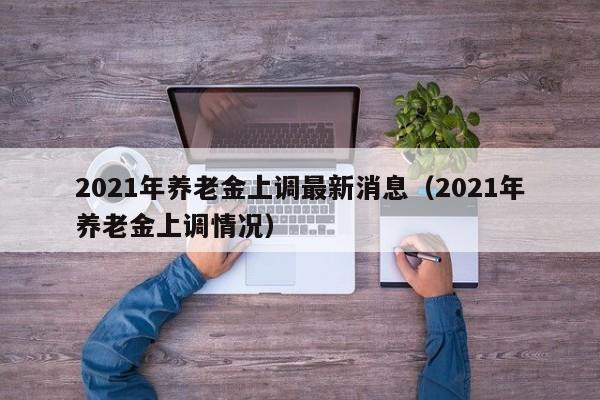 2021年养老金上调最新消息（2021年养老金上调情况）