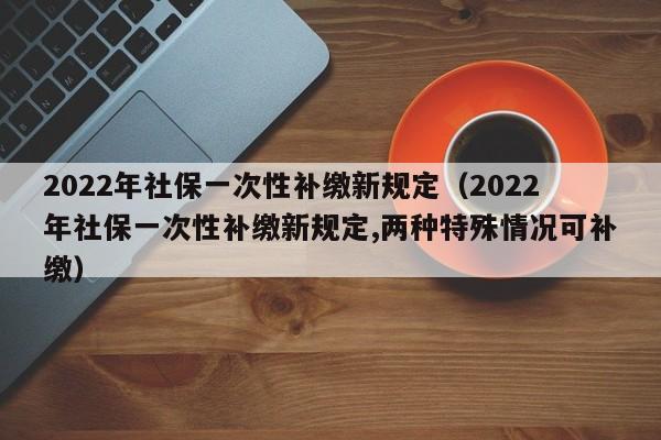 2022年社保一次性补缴新规定（2022年社保一次性补缴新规定,两种特殊情况可补缴）