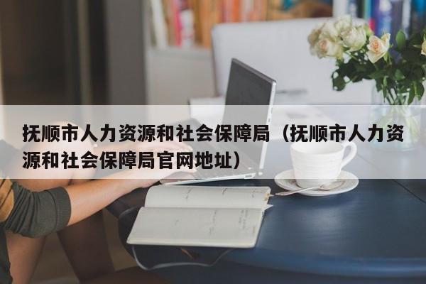 抚顺市人力资源和社会保障局（抚顺市人力资源和社会保障局官网地址）