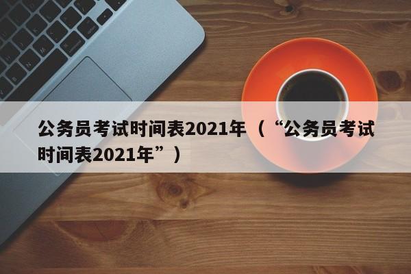 公务员考试时间表2021年（“公务员考试时间表2021年”）